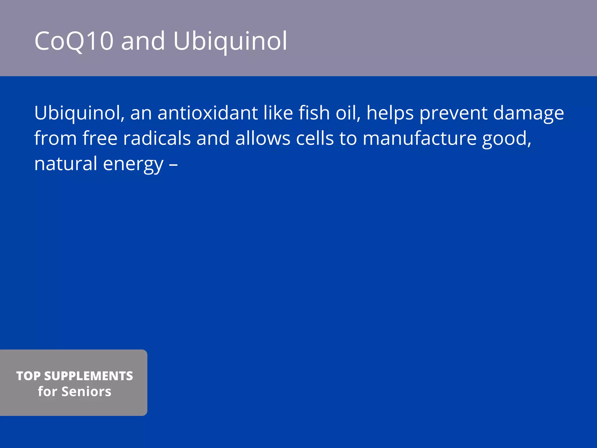 Ubiquinol, an antioxidant like ﬁsh oil, helps prevent damage
from free radicals and allows cells to manufacture good,
natural energy –
CoQ10 and Ubiquinol
TOP SUPPLEMENTS
for Seniors
 