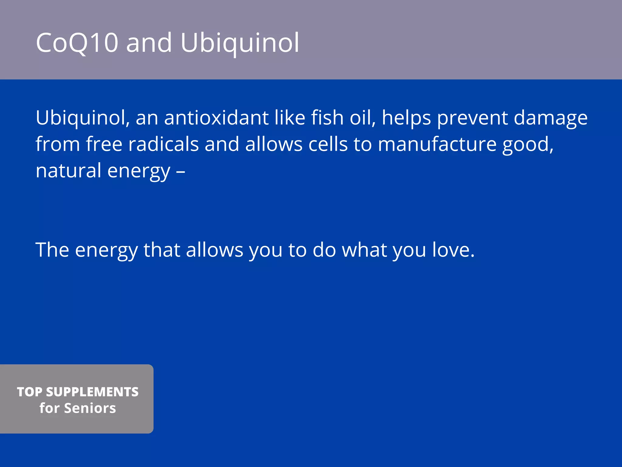 Ubiquinol, an antioxidant like ﬁsh oil, helps prevent damage
from free radicals and allows cells to manufacture good,
natural energy –
The energy that allows you to do what you love.
CoQ10 and Ubiquinol
TOP SUPPLEMENTS
for Seniors
 