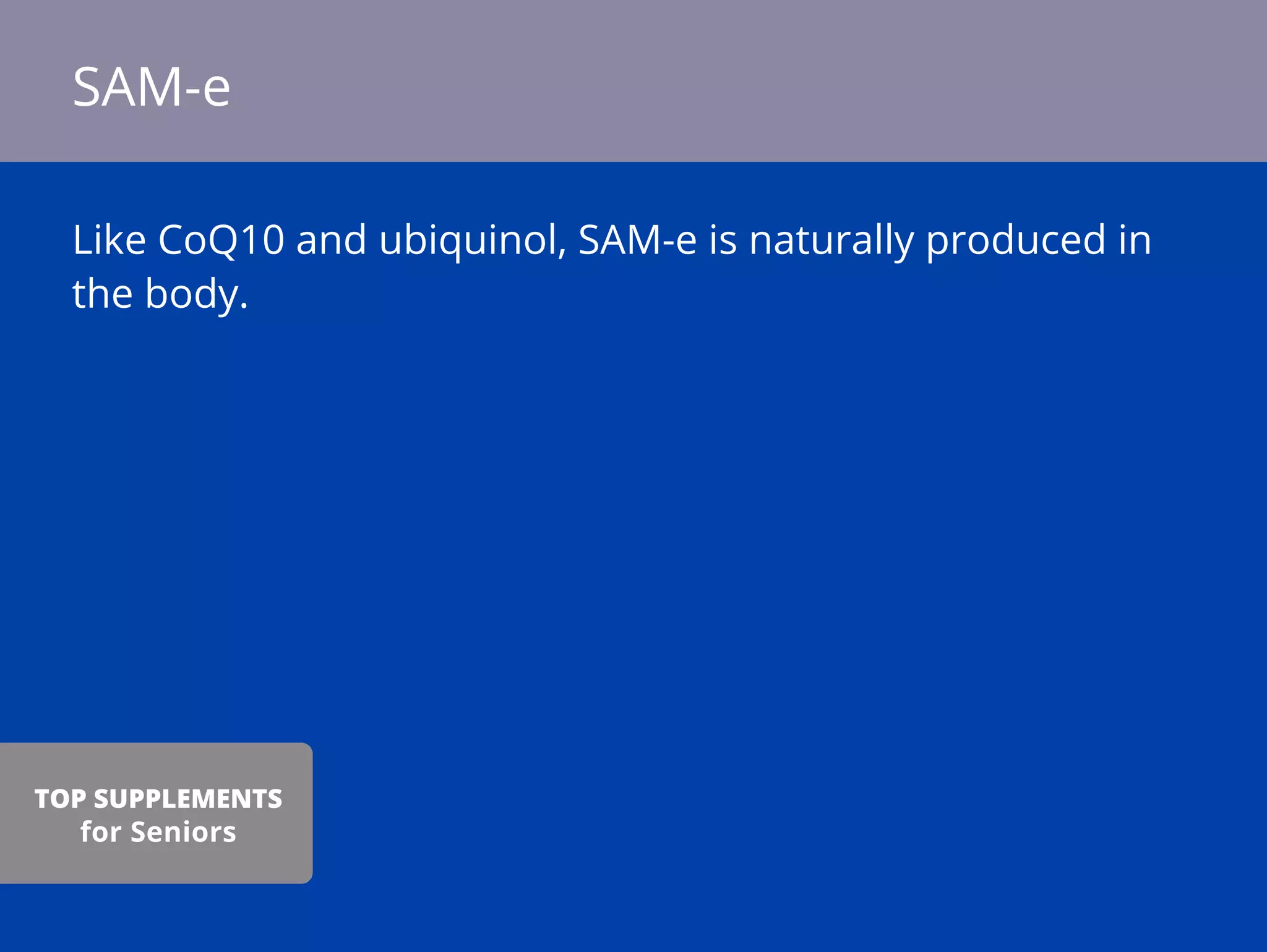 Like CoQ10 and ubiquinol, SAM-e is naturally produced in
the body.
SAM-e
TOP SUPPLEMENTS
for Seniors
 