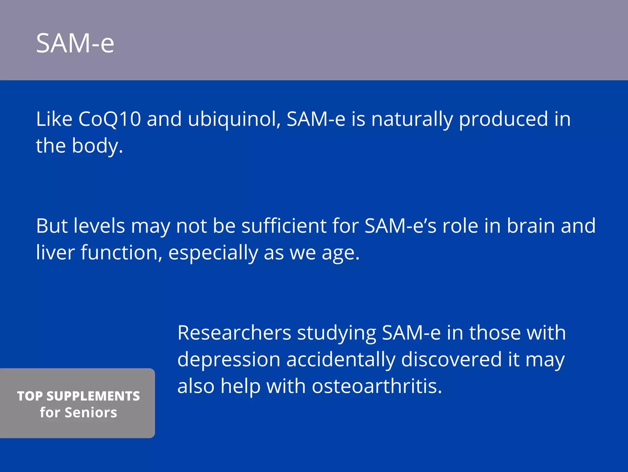 Like CoQ10 and ubiquinol, SAM-e is naturally produced in
the body.
But levels may not be suﬃcient for SAM-e’s role in brain and
liver function, especially as we age.
Researchers studying SAM-e in those with
depression accidentally discovered it may
also help with osteoarthritis.
SAM-e
TOP SUPPLEMENTS
for Seniors
 