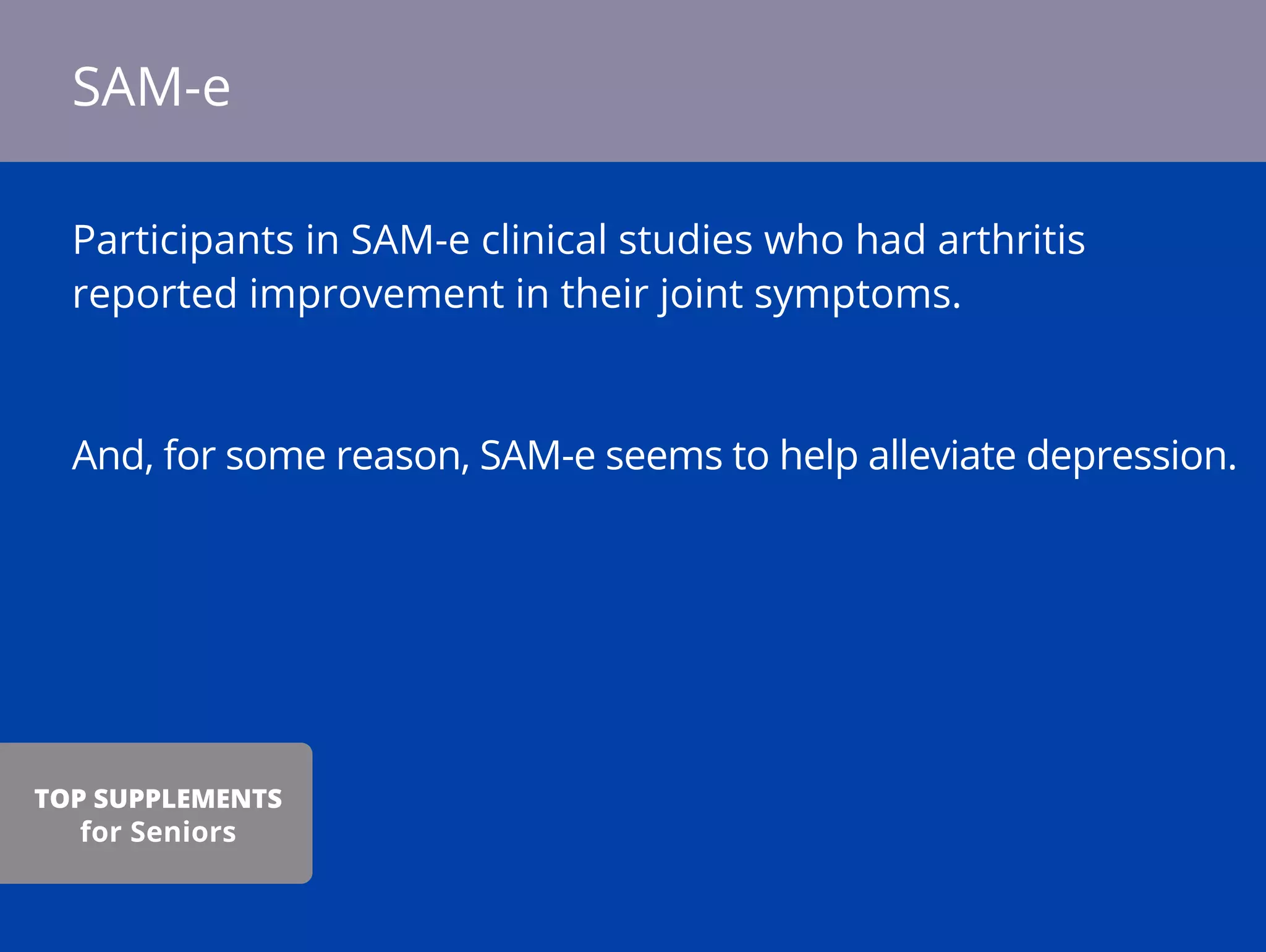 Participants in SAM-e clinical studies who had arthritis
reported improvement in their joint symptoms.
And, for some reason, SAM-e seems to help alleviate depression.
SAM-e
TOP SUPPLEMENTS
for Seniors
 