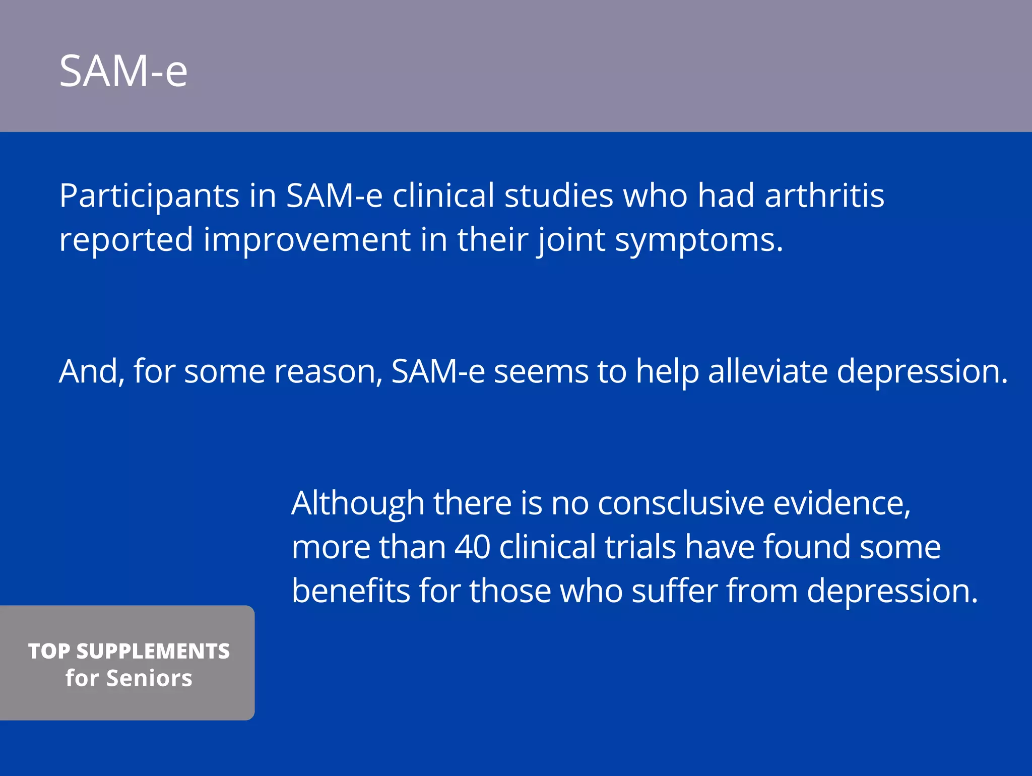 Participants in SAM-e clinical studies who had arthritis
reported improvement in their joint symptoms.
And, for some reason, SAM-e seems to help alleviate depression.
Although there is no consclusive evidence,
more than 40 clinical trials have found some
beneﬁts for those who suﬀer from depression.
SAM-e
TOP SUPPLEMENTS
for Seniors
 
