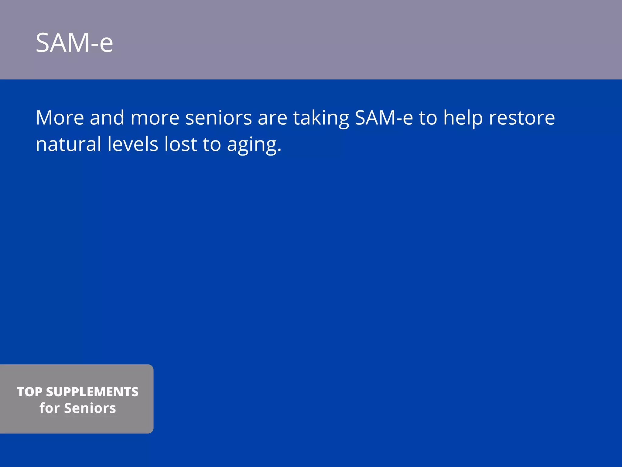 More and more seniors are taking SAM-e to help restore
natural levels lost to aging.
SAM-e
TOP SUPPLEMENTS
for Seniors
 