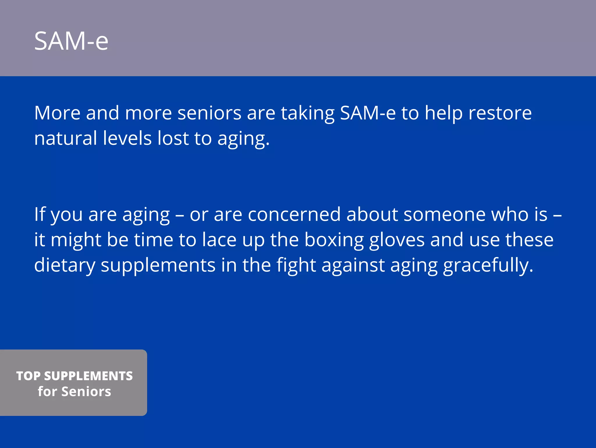 More and more seniors are taking SAM-e to help restore
natural levels lost to aging.
If you are aging – or are concerned about someone who is –
it might be time to lace up the boxing gloves and use these
dietary supplements in the ﬁght against aging gracefully.
SAM-e
TOP SUPPLEMENTS
for Seniors
 