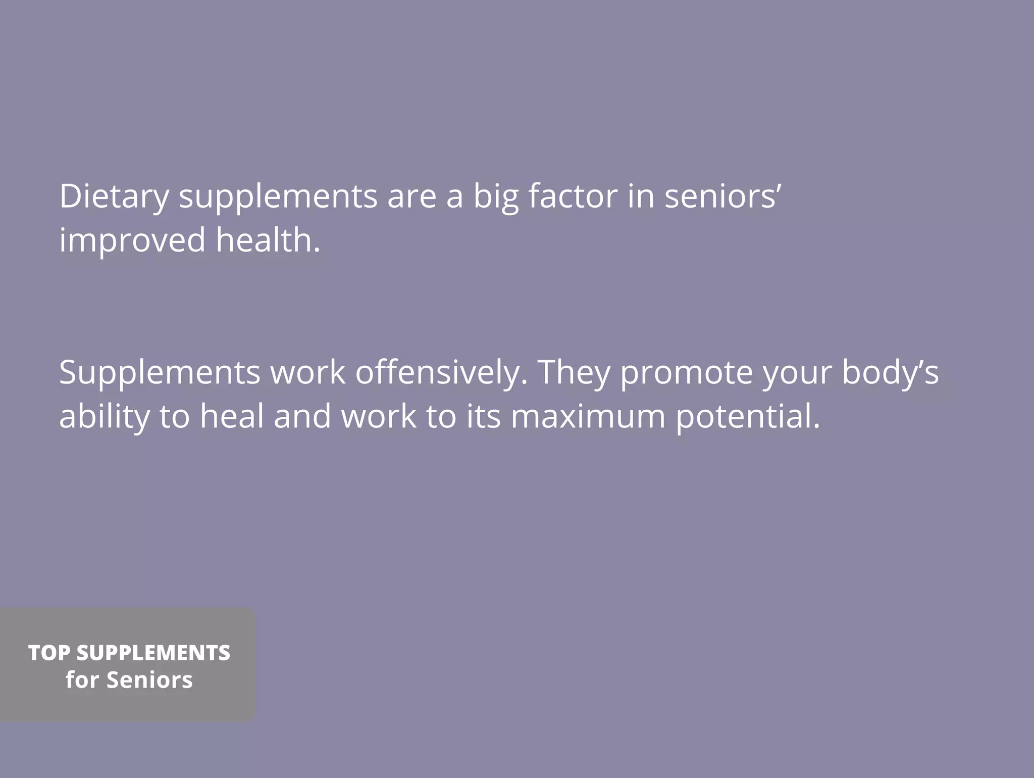Dietary supplements are a big factor in seniors’
improved health.
Supplements work oﬀensively. They promote your body’s
ability to heal and work to its maximum potential.
TOP SUPPLEMENTS
for Seniors
 
