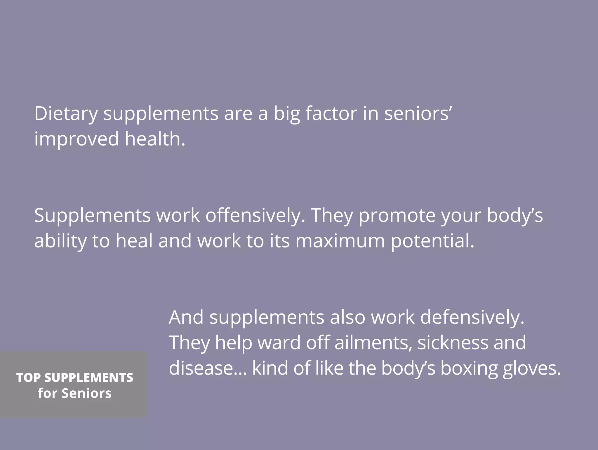Dietary supplements are a big factor in seniors’
improved health.
Supplements work oﬀensively. They promote your body’s
ability to heal and work to its maximum potential.
And supplements also work defensively.
They help ward oﬀ ailments, sickness and
disease... kind of like the body’s boxing gloves.TOP SUPPLEMENTS
for Seniors
 