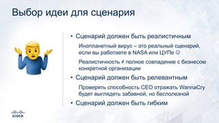 Выбор идеи для сценария
• Сценарий должен быть реалистичным
Инопланетный вирус – это реальный сценарий,
если вы работаете в NASA или ЦУПе J
Реалистичность ≠ полное совпадение с бизнесом
конкретной организации
• Сценарий должен быть релевантным
Проверять способность CEO отражать WannaCry
будет выглядеть забавной, но бесполезной
• Сценарий должен быть гибким
!
 