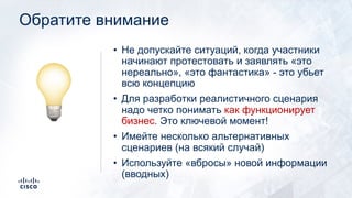 Обратите внимание
• Не допускайте ситуаций, когда участники
начинают протестовать и заявлять «это
нереально», «это фантастика» - это убьет
всю концепцию
• Для разработки реалистичного сценария
надо четко понимать как функционирует
бизнес. Это ключевой момент!
• Имейте несколько альтернативных
сценариев (на всякий случай)
• Используйте «вбросы» новой информации
(вводных)
!
 