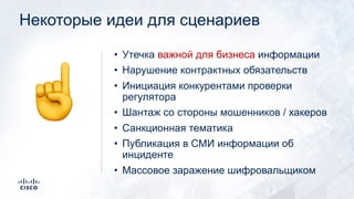 Некоторые идеи для сценариев
• Утечка важной для бизнеса информации
• Нарушение контрактных обязательств
• Инициация конкурентами проверки
регулятора
• Шантаж со стороны мошенников / хакеров
• Санкционная тематика
• Публикация в СМИ информации об
инциденте
• Массовое заражение шифровальщиком
☝
 