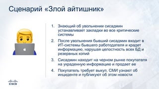 Сценарий «Злой айтишник»
1. Знающий об увольнении сисадмин
устанавливает закладки во все критические
системы
2. После увольнения бывший сисадмин входит в
ИТ-системы бывшего работодателя и крадет
информацию, нарушая целостность всех БД и
резервных копий
3. Сисадмин находит на черном рынке покупателя
на украденную информацию и продает ее
4. Покупатель требует выкуп. СМИ узнают об
инциденте и публикуют об этом новости
!
 