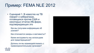 Пример: FEMA NLE 2012
• Сценарий 1. В новостях на ТВ
говорят о кибератаках,
готовящихся против США и
некоторых отчетах ИБ-фирм,
подтверждающих это
Как мы получаем информацию об
угрозах?
Как отличаются хакеры и хактивисты?
Какие инструменты мы используем
для предотвращения?
Должны ли мы взаимодействовать с
правоохранительными органами?
 