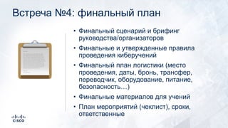 Встреча №4: финальный план
• Финальный сценарий и брифинг
руководства/организаторов
• Финальные и утвержденные правила
проведения киберучений
• Финальный план логистики (место
проведения, даты, бронь, трансфер,
переводчик, оборудование, питание,
безопасность…)
• Финальные материалов для учений
• План мероприятий (чеклист), сроки,
ответственные
!
 