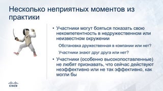 Несколько неприятных моментов из
практики
• Участники могут бояться показать свою
некомпетентность в недружественном или
неизвестном окружении
Обстановка дружественная в компании или нет?
Участники знают друг друга или нет?
• Участники (особенно высокопоставленные)
не любят признавать, что сейчас действуют
неэффективно или не так эффективно, как
могли бы
!
 