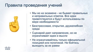 Правила проведения учений
• Мы не на экзамене - не бывает правильных
и неправильных ответов. Все идеи
приветствуются и будут использованы по
мере необходимости
• Безстрессовая, открытая, дружелюбная
среда
• Сценарий дает направление, но не
ограничивает идеи и мысли
• Не ограничивайтесь только официальной
позицией или политикой. Не бойтесь
выходить за их рамки
!
 