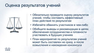 Оценка результатов учений
• Обязательно проведите оценку результатов
учений, чтобы составить эффективный
план действий по результатам
• Избегайте обвинять участников в чем-либо
• Обобщите выводы и рекомендации в целях
обеспечения сотрудничества и готовности
участвовать в будущих учениях
• План мероприятий по результатам учений
может быть составлен не сразу, а после
осмысления и нахождения консенсуса
⚖
 