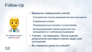 Follow-Up
• Варианты завершения учений
Составление списка мероприятий для улучшения
Следующие учения
Индивидуальные встречи с участниками
Высокоуровневая презентация для топ-
менеджмента с ключевыми выводами
• Учения - не самоцель. После оценки
результатов составьте список задач для
улучшения
• Вы извлекли уроки из учений?
!Не забудьте сказать
всем спасибо!
 