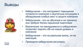 Выводы
• Киберучения – это инструмент повышения
готовности компании к нештатным ситуациям и
обнаружения слабых мест в защите компании
• Киберучения - это не обучение и не тренинги;
они требуют более серьезной подготовки
• Вовлечение топ-менеджмента в киберучения
позволяет поднять ИБ на новый уровень в
компании
• Киберучения – это не реальная жизнь, но ее
имитация
• Проводите киберучения регулярно
!
 