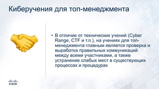 Киберучения для топ-менеджмента
• В отличие от технических учений (Cyber
Range, CTF и т.п.), на учениях для топ-
менеджмента главным является проверка и
выработка правильных коммуникаций
между всеми участниками, а также
устранение слабых мест в существующих
процессах и процедурах
!
 