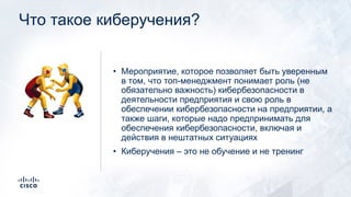 Что такое киберучения?
• Мероприятие, которое позволяет быть уверенным
в том, что топ-менеджмент понимает роль (не
обязательно важность) кибербезопасности в
деятельности предприятия и свою роль в
обеспечении кибербезопасности на предприятии, а
также шаги, которые надо предпринимать для
обеспечения кибербезопасности, включая и
действия в нештатных ситуациях
• Киберучения – это не обучение и не тренинг
!
 