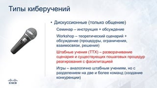 Типы киберучений
• Дискуссионные (только общение)
Семинар – инструкция + обсуждение
Workshop – теоретический сценарий +
обсуждение (процедуры, ограничения,
взаимосвязи, решения)
Штабные учения (TTX) – разворачивание
сценария и существующих пошаговых процедур
реагирования с фасилитацией
Игры – аналогично штабным учениям, но с
разделением на две и более команд (создание
конкуренции)
!
 