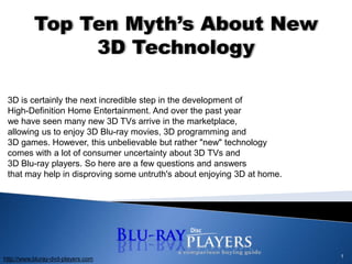1 Top Ten Myth’s About New 3D Technology 3D is certainly the next incredible step in the development of High-Definition Home Entertainment. And over the past year we have seen many new 3D TVs arrive in the marketplace, allowing us to enjoy 3D Blu-ray movies, 3D programming and 3D games. However, this unbelievable but rather "new" technology comes with a lot of consumer uncertainty about 3D TVs and 3D Blu-ray players. So here are a few questions and answers that may help in disproving some untruth's about enjoying 3D at home.  http://www.bluray-dvd-players.com 