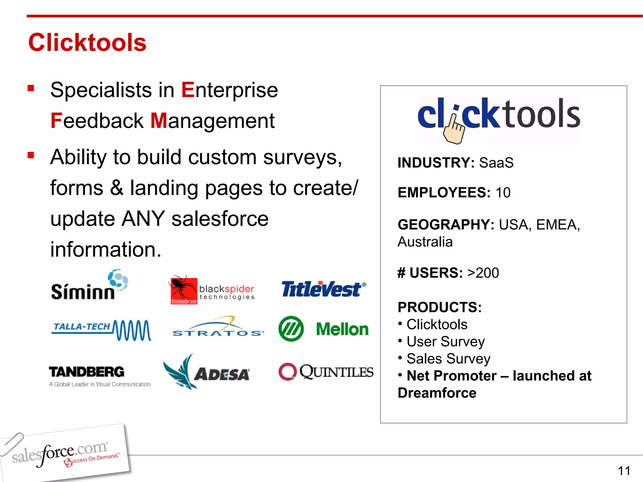 Clicktools  Specialists in  E nterprise  F eedback  M anagement Ability to build custom surveys, forms & landing pages to create/update ANY salesforce information. INDUSTRY:  SaaS EMPLOYEES:  10 GEOGRAPHY:  USA, EMEA,  Australia PRODUCTS:  Clicktools User Survey Sales Survey  Net Promoter – launched at Dreamforce # USERS:  >200 