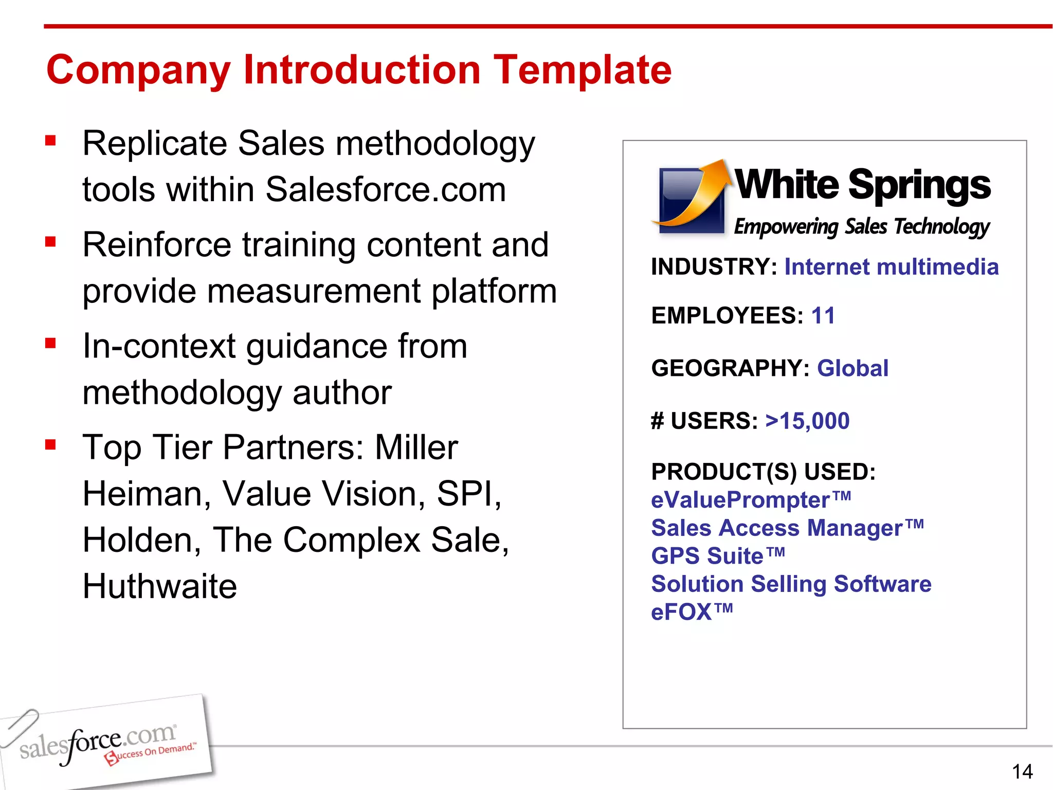 Company Introduction Template  Replicate Sales methodology tools within Salesforce.com Reinforce training content and provide measurement platform In-context guidance from methodology author Top Tier Partners: Miller Heiman, Value Vision, SPI, Holden, The Complex Sale, Huthwaite INDUSTRY:  Internet multimedia EMPLOYEES:  11 GEOGRAPHY:  Global PRODUCT(S) USED: eValuePrompter ™ Sales Access Manager ™ GPS Suite™ Solution Selling Software eFOX™ # USERS:  >15,000 