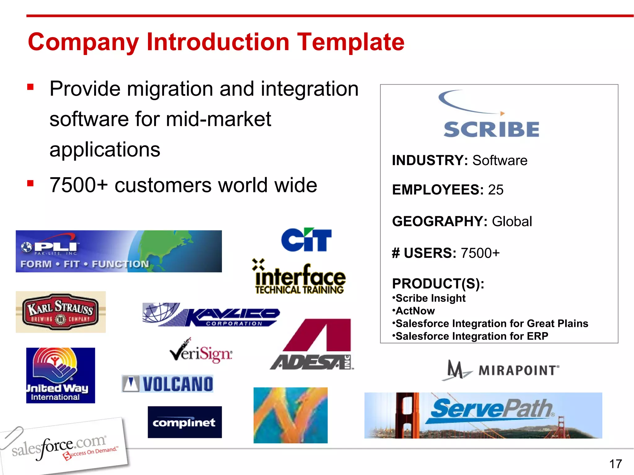 Company Introduction Template  Provide migration and integration software for mid-market applications 7500+ customers world wide INDUSTRY:  Software EMPLOYEES:  25 GEOGRAPHY:  Global PRODUCT(S):  Scribe Insight ActNow Salesforce Integration for Great Plains Salesforce Integration for ERP # USERS:  7500+ 