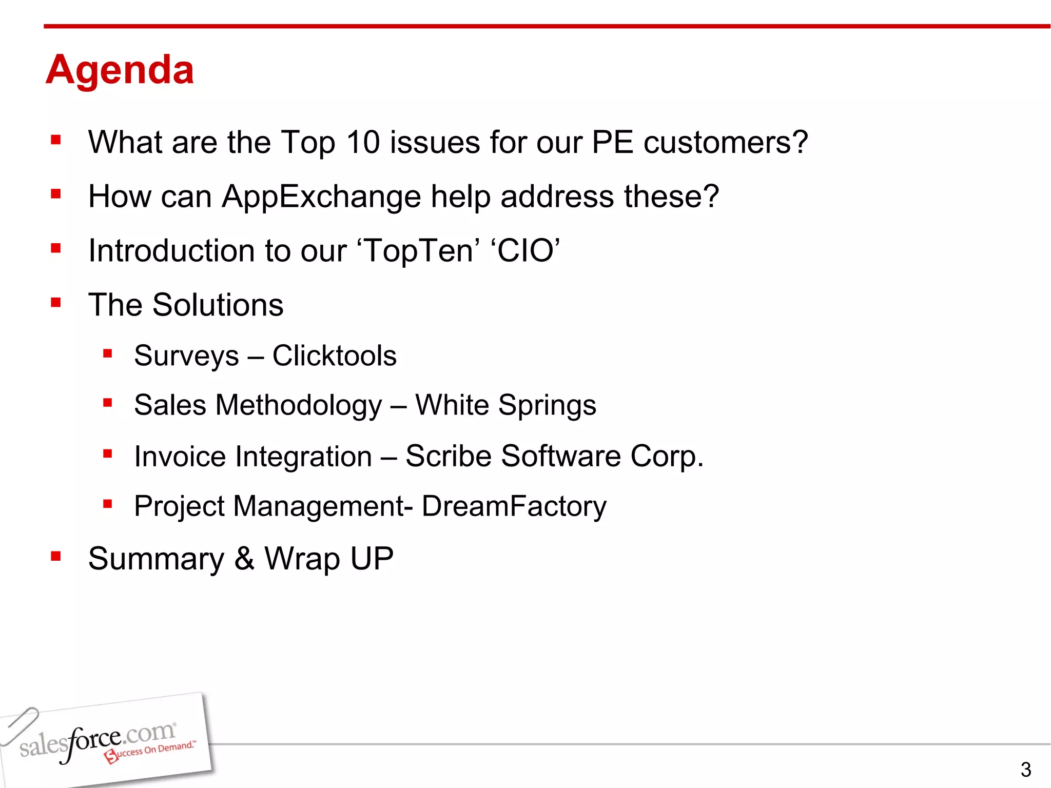 Agenda What are the Top 10 issues for our PE customers?  How can AppExchange help address these? Introduction to our ‘TopTen’ ‘CIO’ The Solutions Surveys – Clicktools Sales Methodology – White Springs Invoice Integration –  Scribe Software Corp.  Project Management- DreamFactory  Summary & Wrap UP  