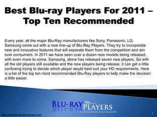 1 Best Blu-ray Players For 2011 – Top Ten Recommended Every year, all the major Blu-Ray manufacturers like Sony, Panasonic, LG, Samsung come out with a new line-up of Blu-Ray Players. They try to incorporate new and innovative features that will separate them from the competition and win over consumers. In 2011 we have seen over a dozen new models being released, with even more to come. Samsung, alone has released seven new players. So with all the old players still available and the new players being release; it can get a little confusing trying to decide which player would best suit your HD requirements. Here is a list of the top ten most recommended Blu-Ray players to help make the decision a little easier. http://www.bluray-dvd-players.com 