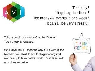 Too busy?
Lingering deadlines?
Too many AV events in one week?
It can all be very stressful.
Take a break and visit AVI at the Denver
Technology Showcase.
We’ll give you 10 reasons why our event is the
bees knees. You’ll leave feeling reenergized
and ready to take on the world. Or at least with
a cool water bottle.
 