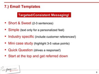 7.) Email Templates Short & Sweet   (2-3 sentences) Simple   (text only for a personalized feel) Industry specific   (include customer references!) Mini case study   (highlight 3-5 value points) Quick Question   (drives a response!) Start at the top and get referred down Targeted/Consistent Messaging! 