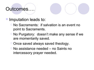 Outcomes….
 Imputation   leads to:
   No  Sacraments: if salvation is an event no
    point to Sacraments.
   No Purgatory: doesn’t make any sense if we
    are momentarily saved.
   Once saved always saved theology.

   No assistance needed – no Saints no
    intercessory prayer needed.
 