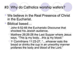 #3 Why do Catholics worship wafers?

 We   believe in the Real Presence of Christ
  in the Eucharist.
 Biblical based…
   John  6:52-66 the Eucharistic Discourse that
    shocked his Jewish audience.
   Matthew 26:26-28 the Last Supper where Jesus
    says, “This is my body…this is my blood.”
   1st Corinthians 11:23-27, “…whoever eats the
    bread or drinks the cup in an unworthy manner
    profanes the body and blood of the Lord.”
 