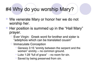 #4 Why do you worship Mary?
 We  venerate Mary or honor her we do not
  worship her.
 Her position is summed up in the “Hail Mary”
  prayer.
     Ever Virgin: Greek word for brother and sister is
      “adelphois which can be translated cousin”
     Immaculate Conception
        Genesis 3:15 “enmity between the serpent and the
         women” enmity – no common ground.
        Luke 1:28 “full of grace” - no room for sin.

        Saved by being preserved from sin.
 