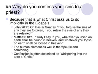 #5 Why do you confess your sins to a
priest?
 Because   that is what Christ asks us to do
 implicitly in the Gospels.
     John 20:23 On Easter Sunday “If you forgive the sins of
      any they are forgiven, if you retain the sins of any they
      are retained.”
     Matthew 18:18 "Truly I say to you, whatever you bind on
      earth shall be bound in heaven, and whatever you loose
      on earth shall be loosed in heaven.“
     The human element as well is therapeutic and
      comforting.
     Confession is often described as “whispering into the
      ears of Christ.”
 