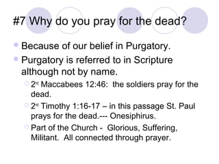 #7 Why do you pray for the dead?
 Because  of our belief in Purgatory.
 Purgatory is referred to in Scripture
  although not by name.
   2nd Maccabees 12:46: the soldiers pray for the
    dead.
   2nd Timothy 1:16-17 – in this passage St. Paul
    prays for the dead.--- Onesiphirus.
   Part of the Church - Glorious, Suffering,
    Militant. All connected through prayer.
 