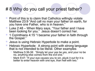 # 8 Why do you call your priest father?
   Point of this is to claim that Catholics willingly violate
    Matthew 23:9 “And call no man your father on earth, for
    you have one Father, who is in heaven.”
   Luke 2:48 – When Mary says, “Your father and I have
    been looking for you.” Jesus doesn’t correct her.
   1 Corinthians 4:15 “I became your father in faith through
    the Gospel.”
   Jesus is using Hebraic Hyperbole to make a point.
   Hebraic Hyperbole: A strong point with strong language
    that is not intended to be literal. Other examples
       Matthew 5:36-38: “Simply let your yes be yes, and your no be
        no, anything else comes from the evil one.”
       Mark 9:47: “If your eye causes you to sin, pluck it out for it is
        better to enter heaven with one eye, than hell with two.”
 