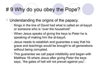 # 9 Why do you obey the Pope?
 Understanding       the origins of the papacy.
     Kings in the line of David had what is called an al-bayyit
      or someone who is “over the household”
     When Jesus speaks of giving the keys to Peter he is
      speaking of making him the al-bayyit.
     Jesus needs to establish and guarantee a way that his
      grace and teachings would be brought to all generations
      without being corrupted.
     This guarantee we call papal infallibility and began with
      Matthew 16 where Jesus after giving Peter the keys
      says, “the gates of hell will not prevail against you”.
 