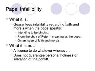 Papal Infallibility
 What   it is:
   Guarantees infallibility regarding faith and
    morals when the pope speaks:
      Intendingto be binding.
      From the chair of Peter – meaning as the pope.

      On an issue of faith and morals.

 What   it is not:
  A  license to do whatever whenever.
   Does not guarantee personal holiness or
    salvation of the pontiff.
 