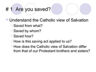 # 1 Are you saved?
 Understand    the Catholic view of Salvation
   Saved  from what?
   Saved by whom?

   Saved how?

   How is this saving act applied to us?

   How does the Catholic view of Salvation differ
    from that of our Protestant brothers and sisters?
 