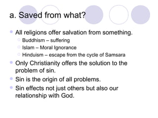 a. Saved from what?
 All   religions offer salvation from something.
       Buddhism – suffering
       Islam – Moral Ignorance
       Hinduism – escape from the cycle of Samsara
 Only  Christianity offers the solution to the
  problem of sin.
 Sin is the origin of all problems.
 Sin effects not just others but also our
  relationship with God.
 