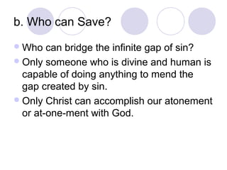 b. Who can Save?
 Who   can bridge the infinite gap of sin?
 Only someone who is divine and human is
  capable of doing anything to mend the
  gap created by sin.
 Only Christ can accomplish our atonement
  or at-one-ment with God.
 