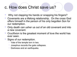 c. How does Christ save us?
    Why not clapping his hands or snapping his fingers?
   Covenants are a lifelong relationship. On the cross God
    offers himself in the person of his only begotten Son for
    our redemption.
   Only death can usher us out of an old covenant and into
    a new covenant.
   Crucifixion is the greatest moment of love the world has
    ever seen.
   Signs of our redemption.
       Vale of the temple torn in two.
       Josephus records the gate collapses.
       Darkness and an earthquake.
 