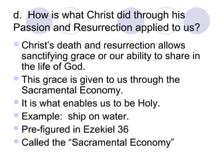 d. How is what Christ did through his
Passion and Resurrection applied to us?
 Christ’s  death and resurrection allows
  sanctifying grace or our ability to share in
  the life of God.
 This grace is given to us through the
  Sacramental Economy.
 It is what enables us to be Holy.
 Example: ship on water.
 Pre-figured in Ezekiel 36
 Called the “Sacramental Economy”
 