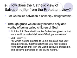 e. How does the Catholic view of
Salvation differ from the Protestant view?
 For   Catholics salvation = sonship / daughtership.

 Through grace we actually become holy and
 worthy of being called children of God.
     1st John 3:1 “See what love the Father has given us that
      we should be called children of God, yet so we are.”
     2nd Peter 1:4
      "by which he has granted to us his precious and very
      great promises, that through these you may escape
      from corruption that is in the world because of passion,
      and become partakers of the divine nature."
 