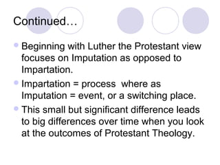 Continued…
 Beginning   with Luther the Protestant view
  focuses on Imputation as opposed to
  Impartation.
 Impartation = process where as
  Imputation = event, or a switching place.
 This small but significant difference leads
  to big differences over time when you look
  at the outcomes of Protestant Theology.
 