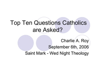 Top Ten Questions Catholics are Asked?  Charlie A. Roy September 6th, 2006 Saint Mark - Wed Night Theology 