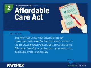 http://bit.ly/top-10-2015
TOP TEN REGULATORY ISSUES TO BE AWARE OF IN 2015
Affordable
Care Act
#
2
WHY IT MATTERS
The New Year brings new responsibilities for
businesses deﬁned as Applicable Large Employers in
the Employer Shared Responsibility provisions of the
Affordable Care Act, as well as new opportunities for
applicable smaller businesses.
READ MORE
 
