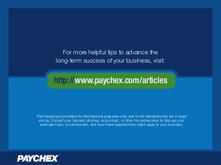 http://www.paychex.com/articles
For more helpful tips to advance the
long-term success of your business, visit:
The foregoing is provided for informational purposes only, and is not intended to be tax or legal
advice. Consult your licensed attorney, accountant, or other tax professional to discuss your
particular facts, circumstances, and how these opportunities might apply to your business.
 